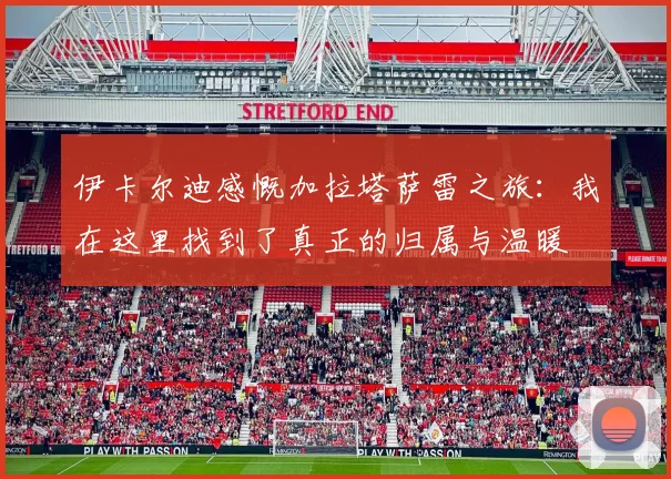 伊卡尔迪感慨加拉塔萨雷之旅：我在这里找到了真正的归属与温暖