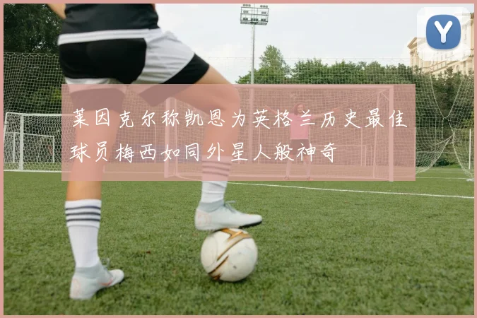 莱因克尔称凯恩为英格兰历史最佳球员梅西如同外星人般神奇