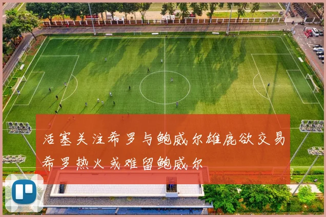 活塞关注希罗与鲍威尔雄鹿欲交易希罗热火或难留鲍威尔