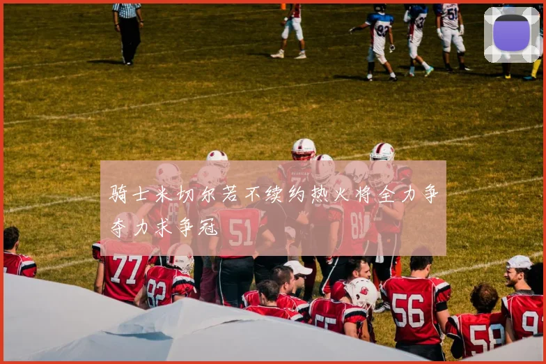 骑士米切尔若不续约热火将全力争夺力求争冠