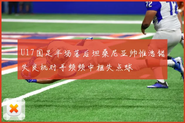 U17国足半场落后坦桑尼亚帅惟浩错失良机对手频频中框失点球