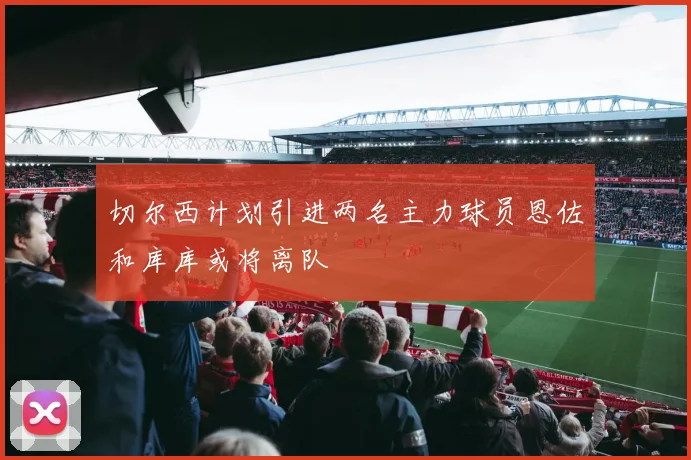 切尔西计划引进两名主力球员恩佐和库库或将离队
