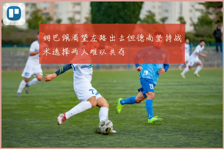 姆巴佩渴望左路出击但德尚坚持战术选择两人难以共存