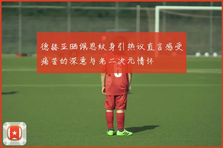 德赫亚晒佩恩纹身引热议直言感受痛苦的深意与老二次元情怀