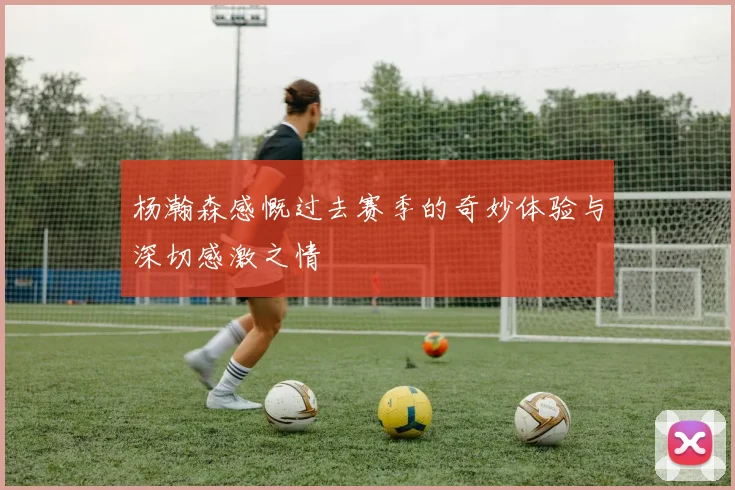 杨瀚森感慨过去赛季的奇妙体验与深切感激之情