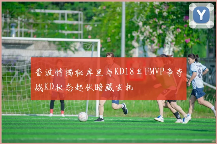 香波特揭秘库里与KD18年FMVP争夺战KD状态起伏暗藏玄机