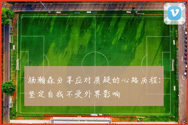 杨瀚森分享应对质疑的心路历程：坚定自我不受外界影响