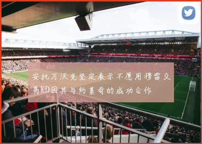 安托万沃克坚定表示不愿用穆雷交易KD因其与约基奇的成功合作