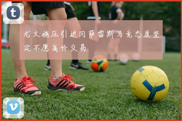 尤文施压引进冈萨雷斯马竞态度坚定不愿高价交易