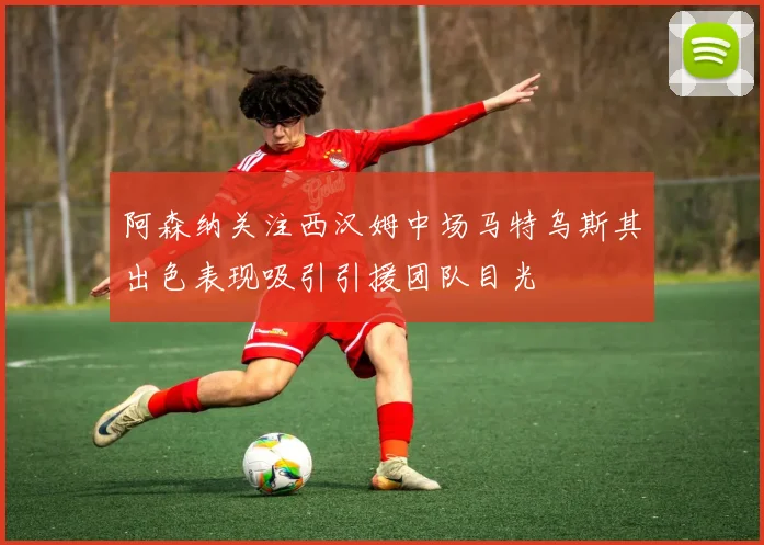 阿森纳关注西汉姆中场马特乌斯其出色表现吸引引援团队目光
