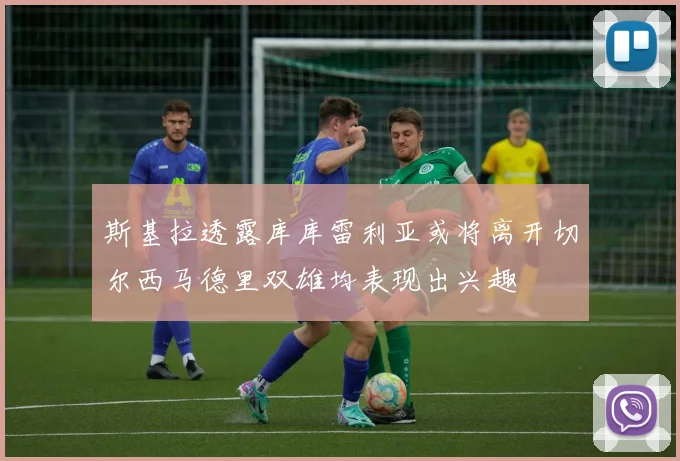 斯基拉透露库库雷利亚或将离开切尔西马德里双雄均表现出兴趣