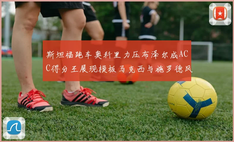 斯坦福跑车奥科里力压布泽尔成ACC得分王展现模板马克西与施罗德风采