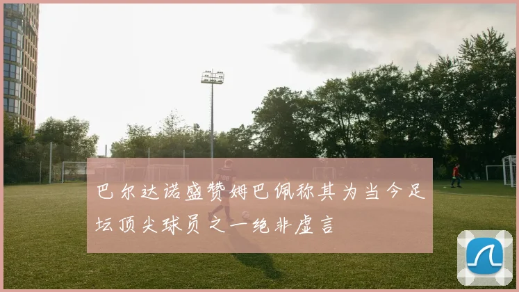 巴尔达诺盛赞姆巴佩称其为当今足坛顶尖球员之一绝非虚言